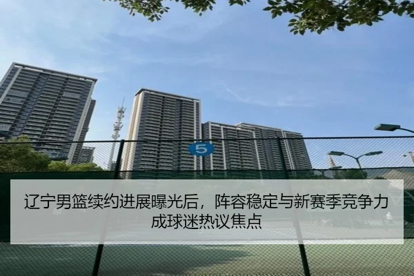 辽宁男篮续约进展曝光后，阵容稳定与新赛季竞争力成球迷热议焦点