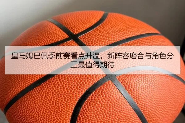 皇马姆巴佩季前赛看点升温，新阵容磨合与角色分工最值得期待